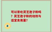 可以常吃灵芝孢子粉吗？灵芝孢子粉的功效与适宜食用量？