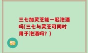三七加灵芝能一起泡酒吗(三七与灵芝可同时用于泡酒吗？)