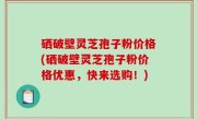 硒破壁灵芝孢子粉价格(硒破壁灵芝孢子粉价格优惠，快来选购！)