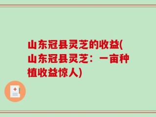 山东冠县灵芝的收益(山东冠县灵芝：一亩种植收益惊人)