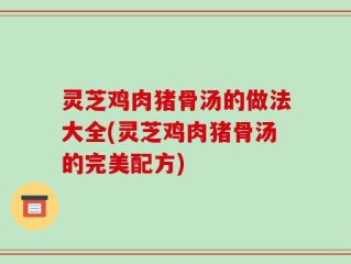 灵芝鸡肉猪骨汤的做法大全(灵芝鸡肉猪骨汤的完美配方)