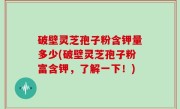破壁灵芝孢子粉含钾量多少(破壁灵芝孢子粉富含钾，了解一下！)