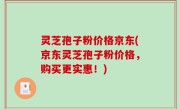 灵芝孢子粉价格京东(京东灵芝孢子粉价格，购买更实惠！)