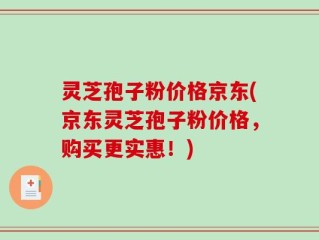 灵芝孢子粉价格京东(京东灵芝孢子粉价格，购买更实惠！)