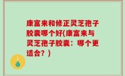 康富来和修正灵芝孢子胶囊哪个好(康富来与灵芝孢子胶囊：哪个更适合？)
