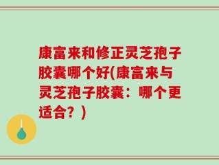 康富来和修正灵芝孢子胶囊哪个好(康富来与灵芝孢子胶囊：哪个更适合？)