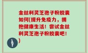 金丝利灵芝孢子粉胶囊如何(提升免疫力，拥抱健康生活！尝试金丝利灵芝孢子粉胶囊吧！)
