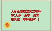人参虫草鹿茸灵芝哪种好(人参、虫草、鹿茸和灵芝，哪种更好？)