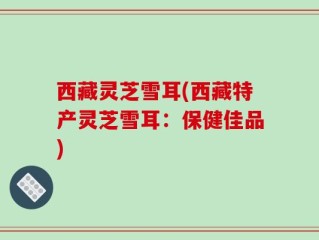 西藏灵芝雪耳(西藏特产灵芝雪耳：保健佳品)