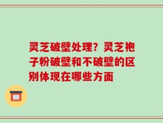 灵芝破壁处理？灵芝袍子粉破壁和不破壁的区别体现在哪些方面