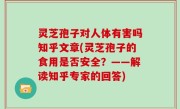 灵芝孢子对人体有害吗知乎文章(灵芝孢子的食用是否安全？——解读知乎专家的回答)