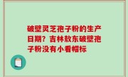破壁灵芝孢子粉的生产日期？吉林敖东破壁孢子粉没有小看帽标
