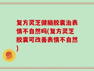 复方灵芝健脑胶囊治表情不自然吗(复方灵芝胶囊可改善表情不自然)