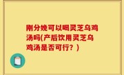 刚分娩可以喝灵芝乌鸡汤吗(产后饮用灵芝乌鸡汤是否可行？)