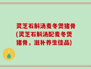 灵芝石斛汤麦冬煲猪骨(灵芝石斛汤配麦冬煲猪骨，滋补养生佳品)