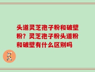 头道灵芝孢子粉和破壁粉？灵芝孢子粉头道粉和破壁有什么区别吗