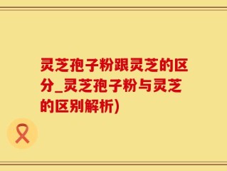 灵芝孢子粉跟灵芝的区分_灵芝孢子粉与灵芝的区别解析)