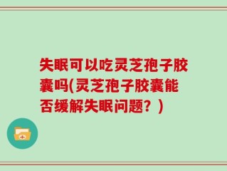 失眠可以吃灵芝孢子胶囊吗(灵芝孢子胶囊能否缓解失眠问题？)