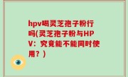 hpv喝灵芝孢子粉行吗(灵芝孢子粉与HPV：究竟能不能同时使用？)