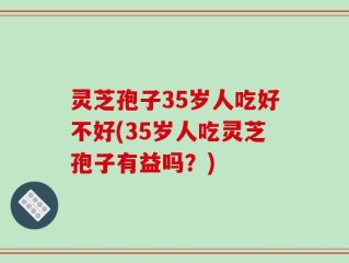 灵芝孢子35岁人吃好不好(35岁人吃灵芝孢子有益吗？)