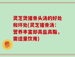 灵芝煲猪骨头汤的好处和坏处(灵芝猪骨汤：营养丰富却高盐高脂，需适量饮用)
