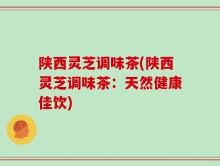 陕西灵芝调味茶(陕西灵芝调味茶：天然健康佳饮)