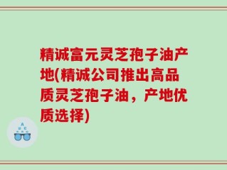 精诚富元灵芝孢子油产地(精诚公司推出高品质灵芝孢子油，产地优质选择)
