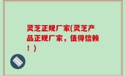 灵芝正规厂家(灵芝产品正规厂家，值得信赖！)