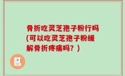骨折吃灵芝孢子粉行吗(可以吃灵芝孢子粉缓解骨折疼痛吗？)