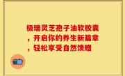 极瑞灵芝孢子油软胶囊，开启你的养生新篇章，轻松享受自然馈赠
