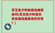 灵芝孢子粉能提高雌激素吗(灵芝孢子粉是否具有提高雌激素的作用？)