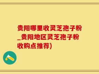 贵阳哪里收灵芝孢子粉_贵阳地区灵芝孢子粉收购点推荐)