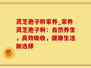 灵芝孢子粉家养_家养灵芝孢子粉：自然养生，高效吸收，健康生活新选择