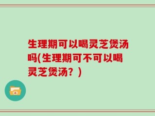 生理期可以喝灵芝煲汤吗(生理期可不可以喝灵芝煲汤？)
