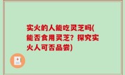 实火的人能吃灵芝吗(能否食用灵芝？探究实火人可否品尝)