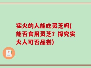 实火的人能吃灵芝吗(能否食用灵芝？探究实火人可否品尝)