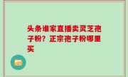 头条谁家直播卖灵芝孢子粉？正宗孢子粉哪里买