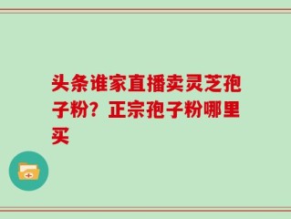 头条谁家直播卖灵芝孢子粉？正宗孢子粉哪里买