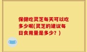 保健吃灵芝每天可以吃多少呢(灵芝的建议每日食用量是多少？)