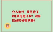 介入治疗  灵芝孢子粉(灵芝孢子粉：滋补佳品的秘密武器)