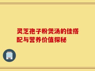 灵芝孢子粉煲汤的佳搭配与营养价值探秘
