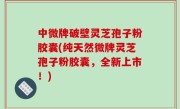 中微牌破壁灵芝孢子粉胶囊(纯天然微牌灵芝孢子粉胶囊，全新上市！)