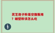 灵芝孢子粉是空腹服用？破壁粉该怎么吃