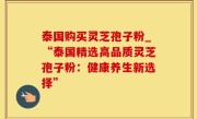 泰国购买灵芝孢子粉_“泰国精选高品质灵芝孢子粉：健康养生新选择”