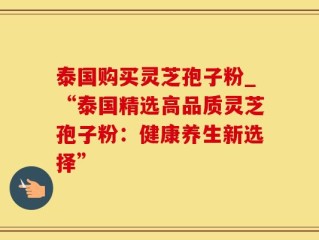 泰国购买灵芝孢子粉_“泰国精选高品质灵芝孢子粉：健康养生新选择”