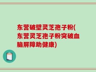 东营破壁灵芝孢子粉(东营灵芝孢子粉突破血脑屏障助健康)
