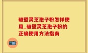 破壁灵芝孢子粉怎样使用_破壁灵芝孢子粉的正确使用方法指南