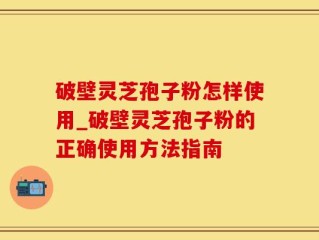 破壁灵芝孢子粉怎样使用_破壁灵芝孢子粉的正确使用方法指南