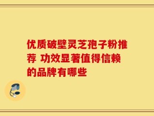 优质破壁灵芝孢子粉推荐 功效显著值得信赖的品牌有哪些
