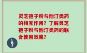 灵芝孢子粉与他汀类药的相互作用？了解灵芝孢子粉与他汀类药的联合使用效果？